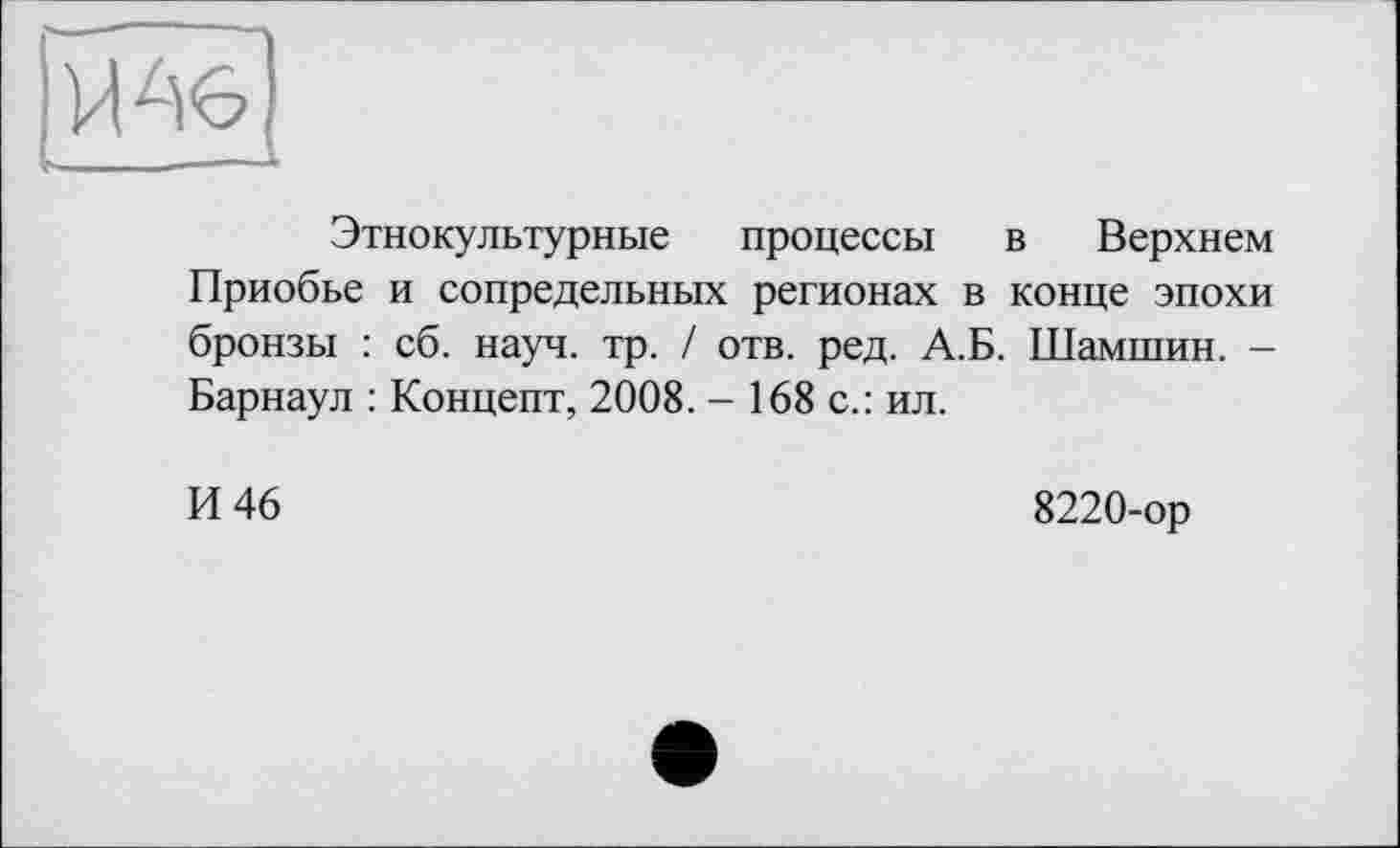 ﻿Ъ»	■—*■
Этнокультурные процессы в Верхнем Приобье и сопредельных регионах в конце эпохи бронзы : сб. науч. тр. / отв. ред. А.Б. Шамшин. -Барнаул : Концепт, 2008. - 168 с.: ил.
И 46
8220-ор